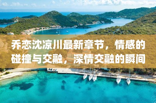 喬戀沈涼川最新章節(jié)，情感的碰撞與交融，深情交融的瞬間