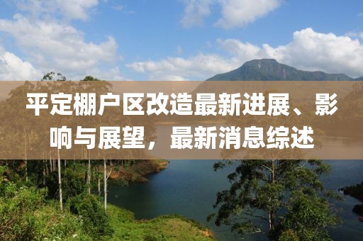 平定棚戶區(qū)改造最新進(jìn)展、影響與展望，最新消息綜述
