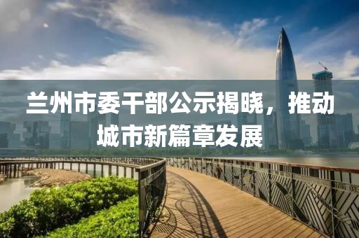 蘭州市委干部公示揭曉，推動(dòng)城市新篇章發(fā)展