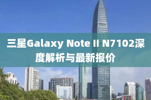 三星Galaxy Note II N7102深度解析與最新報(bào)價(jià)