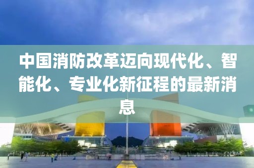 中國(guó)消防改革邁向現(xiàn)代化、智能化、專業(yè)化新征程的最新消息
