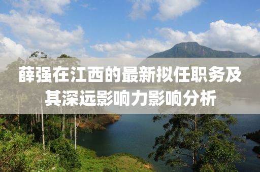薛強(qiáng)在江西的最新擬任職務(wù)及其深遠(yuǎn)影響力影響分析