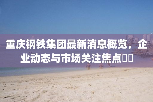 重慶鋼鐵集團(tuán)最新消息概覽，企業(yè)動(dòng)態(tài)與市場(chǎng)關(guān)注焦點(diǎn)??