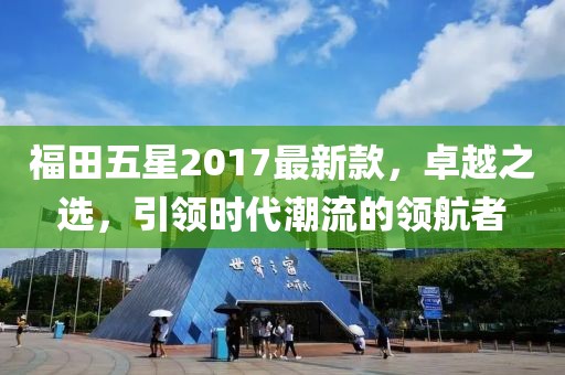 福田五星2017最新款，卓越之選，引領(lǐng)時(shí)代潮流的領(lǐng)航者