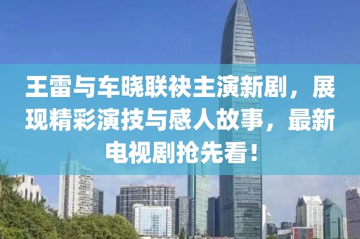 王雷與車曉聯(lián)袂主演新劇，展現(xiàn)精彩演技與感人故事，最新電視劇搶先看！