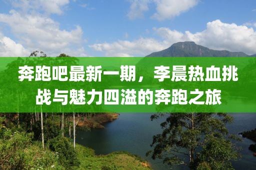 奔跑吧最新一期，李晨熱血挑戰(zhàn)與魅力四溢的奔跑之旅