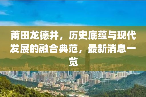 莆田龍德井，歷史底蘊(yùn)與現(xiàn)代發(fā)展的融合典范，最新消息一覽