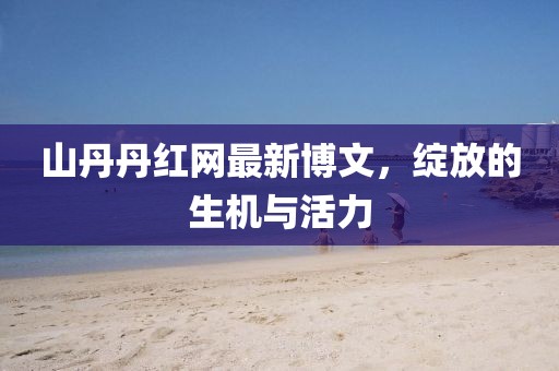 山丹丹紅網最新博文，綻放的生機與活力