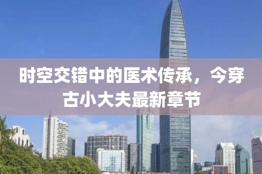 時空交錯中的醫(yī)術傳承，今穿古小大夫最新章節(jié)