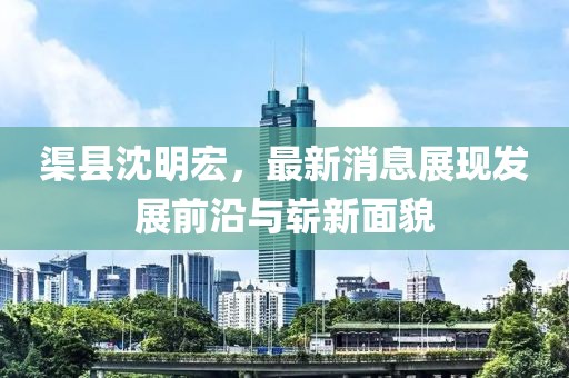 渠縣沈明宏，最新消息展現(xiàn)發(fā)展前沿與嶄新面貌