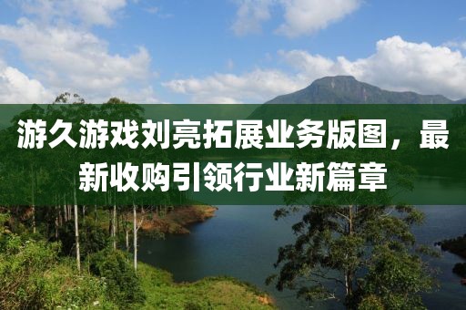 游久游戲劉亮拓展業(yè)務(wù)版圖，最新收購引領(lǐng)行業(yè)新篇章