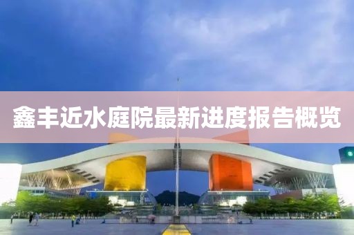 鑫豐近水庭院最新進(jìn)度報告概覽