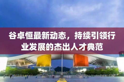 谷卓恒最新動(dòng)態(tài)，持續(xù)引領(lǐng)行業(yè)發(fā)展的杰出人才典范