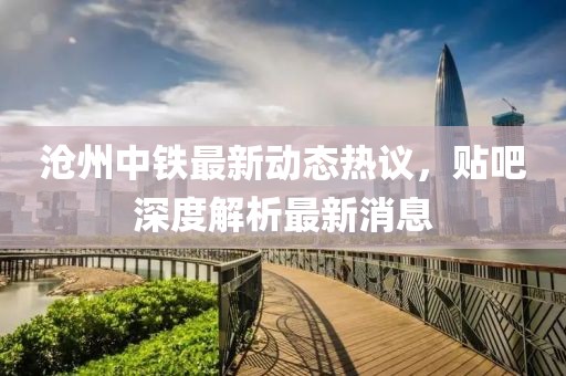 滄州中鐵最新動態(tài)熱議，貼吧深度解析最新消息