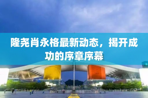 隆堯肖永格最新動(dòng)態(tài)，揭開成功的序章序幕