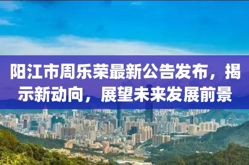 陽江市周樂榮最新公告發(fā)布，揭示新動向，展望未來發(fā)展前景
