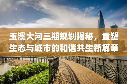玉溪大河三期規(guī)劃揭秘，重塑生態(tài)與城市的和諧共生新篇章