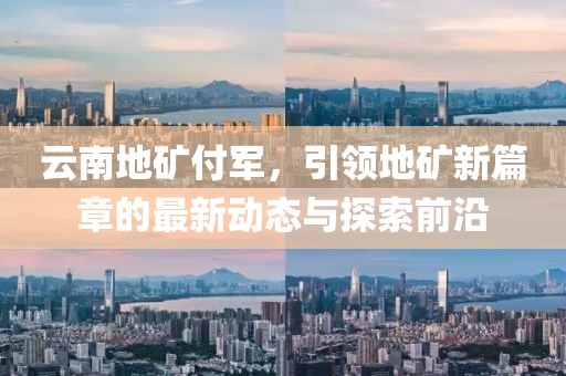 云南地礦付軍，引領(lǐng)地礦新篇章的最新動(dòng)態(tài)與探索前沿