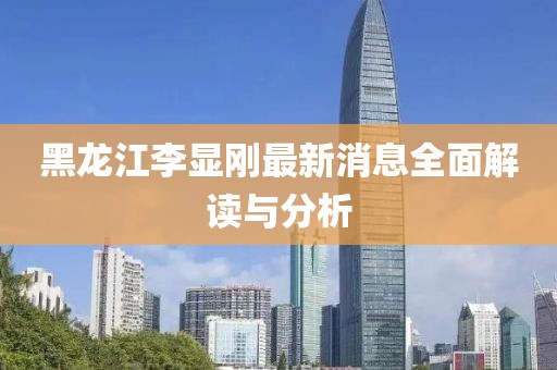黑龍江李顯剛最新消息全面解讀與分析