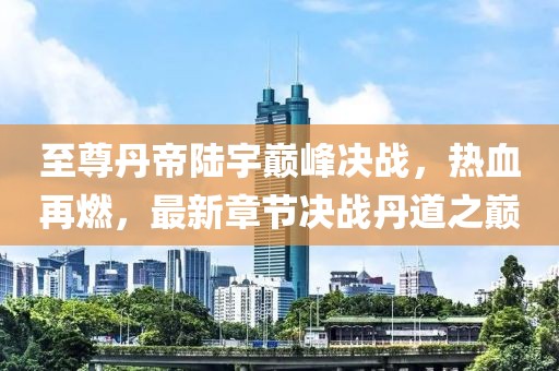 至尊丹帝陸宇巔峰決戰(zhàn)，熱血再燃，最新章節(jié)決戰(zhàn)丹道之巔