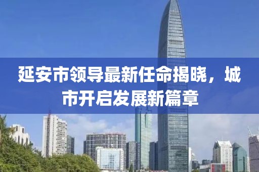 延安市領(lǐng)導(dǎo)最新任命揭曉，城市開啟發(fā)展新篇章