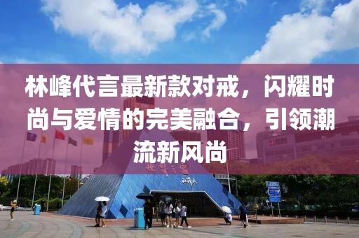 林峰代言最新款對戒，閃耀時尚與愛情的完美融合，引領(lǐng)潮流新風(fēng)尚