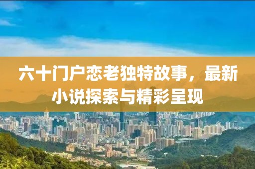 六十門戶戀老獨特故事，最新小說探索與精彩呈現(xiàn)