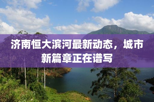 濟(jì)南恒大濱河最新動(dòng)態(tài)，城市新篇章正在譜寫