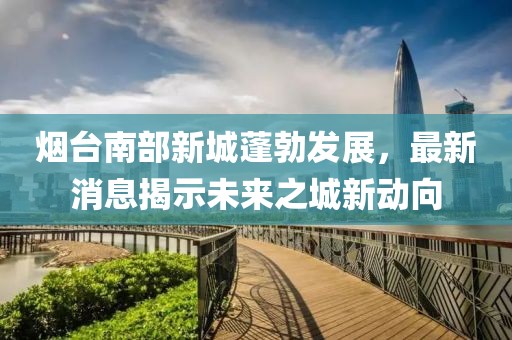 煙臺(tái)南部新城蓬勃發(fā)展，最新消息揭示未來(lái)之城新動(dòng)向