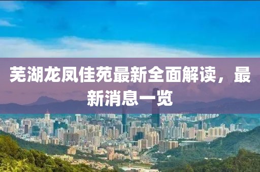 蕪湖龍鳳佳苑最新全面解讀，最新消息一覽