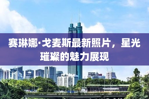 賽琳娜·戈麥斯最新照片，星光璀璨的魅力展現(xiàn)