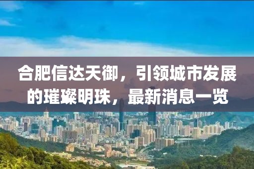 合肥信達天御，引領城市發(fā)展的璀璨明珠，最新消息一覽