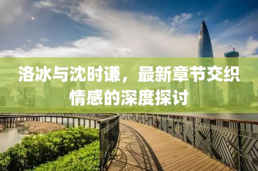 洛冰與沈時(shí)謙，最新章節(jié)交織情感的深度探討
