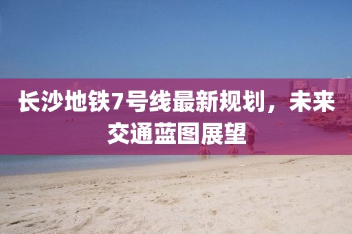 長沙地鐵7號線最新規(guī)劃，未來交通藍圖展望