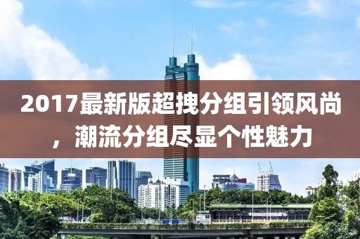 2017最新版超拽分組引領(lǐng)風(fēng)尚，潮流分組盡顯個性魅力