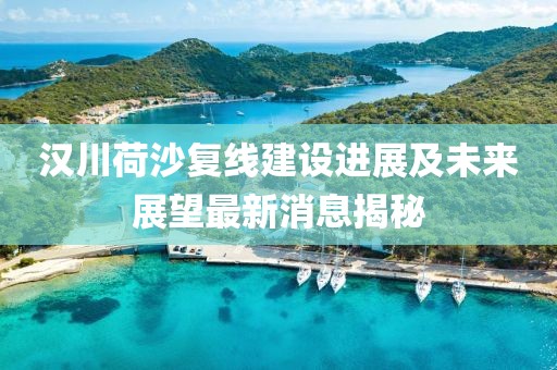 漢川荷沙復(fù)線建設(shè)進(jìn)展及未來(lái)展望最新消息揭秘