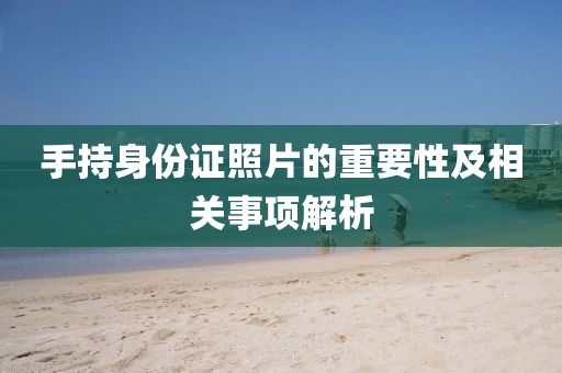 手持身份證照片的重要性及相關事項解析