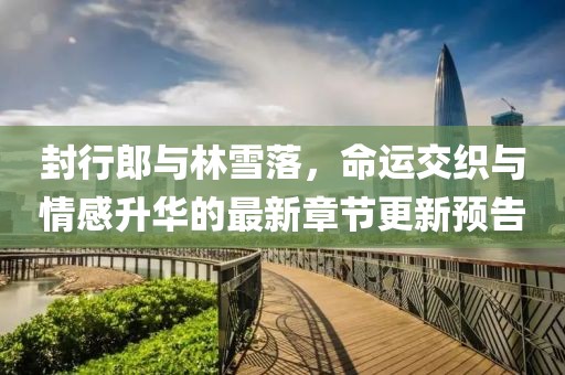 封行郎與林雪落，命運(yùn)交織與情感升華的最新章節(jié)更新預(yù)告