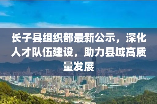長子縣組織部最新公示，深化人才隊伍建設(shè)，助力縣域高質(zhì)量發(fā)展