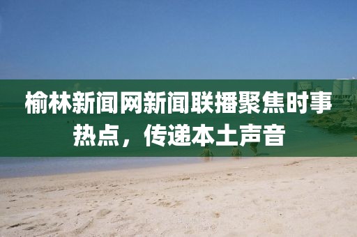 榆林新聞網(wǎng)新聞聯(lián)播聚焦時(shí)事熱點(diǎn)，傳遞本土聲音