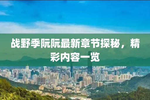 戰(zhàn)野季阮阮最新章節(jié)探秘，精彩內容一覽