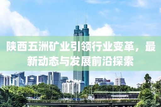 陜西五洲礦業(yè)引領(lǐng)行業(yè)變革，最新動態(tài)與發(fā)展前沿探索