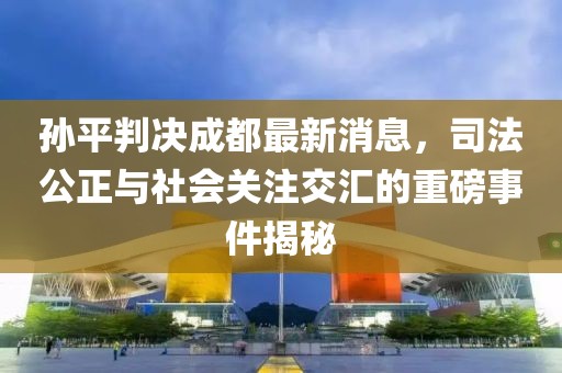 孫平判決成都最新消息，司法公正與社會關注交匯的重磅事件揭秘