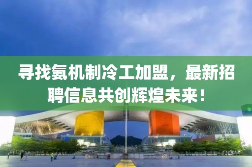 尋找氨機制冷工加盟，最新招聘信息共創(chuàng)輝煌未來！
