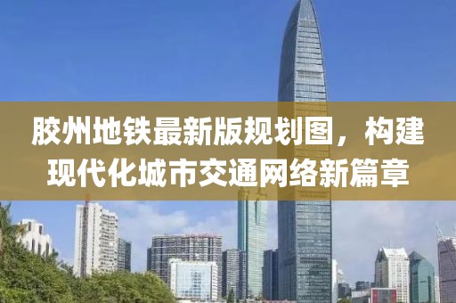 膠州地鐵最新版規(guī)劃圖，構建現(xiàn)代化城市交通網(wǎng)絡新篇章