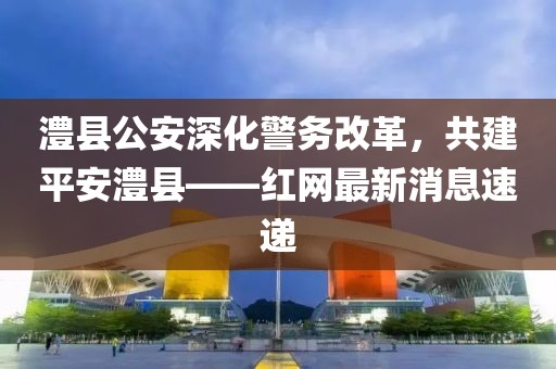 澧縣公安深化警務改革，共建平安澧縣——紅網最新消息速遞