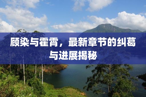 顧染與霍霄，最新章節(jié)的糾葛與進(jìn)展揭秘