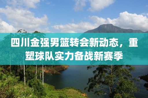 四川金強(qiáng)男籃轉(zhuǎn)會(huì)新動(dòng)態(tài)，重塑球隊(duì)實(shí)力備戰(zhàn)新賽季