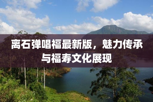 離石彈唱福最新版，魅力傳承與福壽文化展現(xiàn)