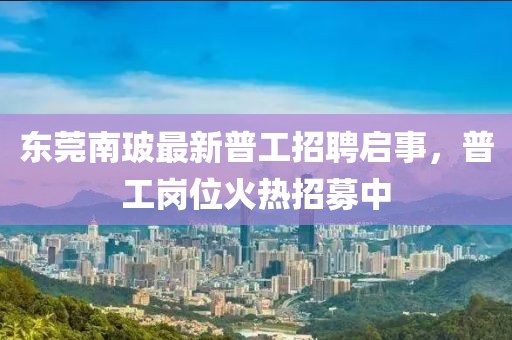 東莞南玻最新普工招聘啟事，普工崗位火熱招募中